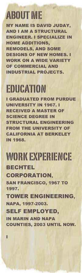 About me
My name is David Juday, and I am a Structural Engineer. I specialize in Home Additions, remodels, and some designs of new homes. I work on a wide variety of commercial and industrial projects. 

Education
I graduated from Purdue University in 1967. I received a Master Of Science Degree in Structural Engineering from the University Of California at Berkeley in 1968.

Work Experience Bechtel Corporation, 
San Francisco, 1967 to 1997.  
Tower Engineering, 
Napa, 1997-2003. 
Self Employed,
in Marin and Napa Counties, 2003 until now.

I















